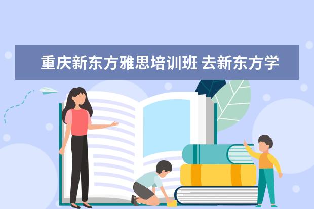 重庆新东方雅思培训班 去新东方学雅思需要多少钱